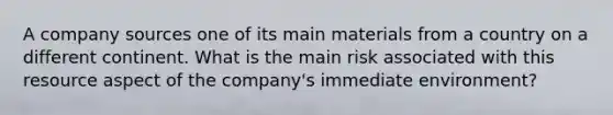 A company sources one of its main materials from a country on a different continent. What is the main risk associated with this resource aspect of the company's immediate environment?