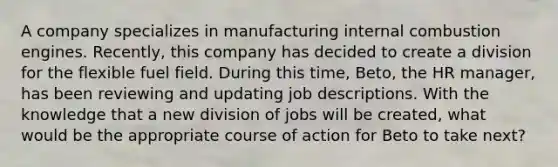 A company specializes in manufacturing internal combustion engines. Recently, this company has decided to create a division for the flexible fuel field. During this time, Beto, the HR manager, has been reviewing and updating job descriptions. With the knowledge that a new division of jobs will be created, what would be the appropriate course of action for Beto to take next?