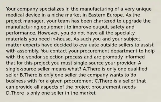 Your company specializes in the manufacturing of a very unique medical device in a niche market in Eastern Europe. As the project manager, your team has been chartered to upgrade the manufacturing equipment to improve output, safety and performance. However, you do not have all the specialty materials you need in-house. As such you and your subject matter experts have decided to evaluate outside sellers to assist with assembly. You contact your procurement department to help with the vendor selection process and are promptly informed that for this project you must single source your provider. A single-source seller means what? A.There is only one qualified seller B.There is only one seller the company wants to do business with for a given procurement C.There is a seller that can provide all aspects of the project procurement needs D.There is only one seller in the market