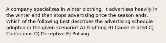 A company specializes in winter clothing. It advertises heavily in the winter and then stops advertising once the season ends. Which of the following best describes the advertising schedule adopted in the given scenario? A) Flighting B) Cause related C) Continuous D) Deceptive E) Pulsing