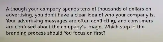 Although your company spends tens of thousands of dollars on advertising, you don't have a clear idea of who your company is. Your advertising messages are often conflicting, and consumers are confused about the company's image. Which step in the branding process should You focus on first?