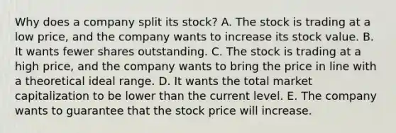 Why does a company split its stock? A. The stock is trading at a low price, and the company wants to increase its stock value. B. It wants fewer shares outstanding. C. The stock is trading at a high price, and the company wants to bring the price in line with a theoretical ideal range. D. It wants the total market capitalization to be lower than the current level. E. The company wants to guarantee that the stock price will increase.