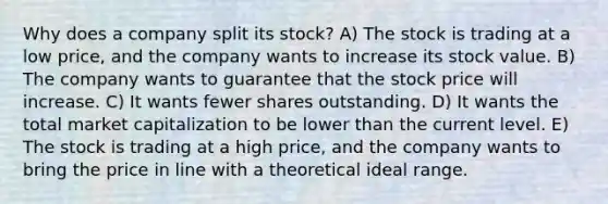 Why does a company split its stock? A) The stock is trading at a low price, and the company wants to increase its stock value. B) The company wants to guarantee that the stock price will increase. C) It wants fewer shares outstanding. D) It wants the total market capitalization to be lower than the current level. E) The stock is trading at a high price, and the company wants to bring the price in line with a theoretical ideal range.