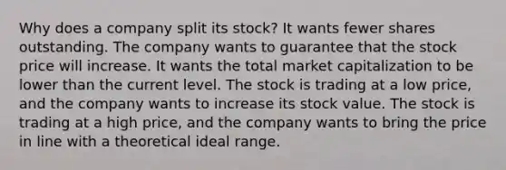 Why does a company split its stock? It wants fewer shares outstanding. The company wants to guarantee that the stock price will increase. It wants the total market capitalization to be lower than the current level. The stock is trading at a low price, and the company wants to increase its stock value. The stock is trading at a high price, and the company wants to bring the price in line with a theoretical ideal range.