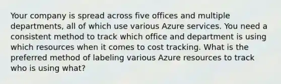 Your company is spread across five offices and multiple departments, all of which use various Azure services. You need a consistent method to track which office and department is using which resources when it comes to cost tracking. What is the preferred method of labeling various Azure resources to track who is using what?