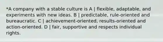 *A company with a stable culture is A | flexible, adaptable, and experiments with new ideas. B | predictable, rule-oriented and bureaucratic. C | achievement-oriented, results-oriented and action-oriented. D | fair, supportive and respects individual rights.