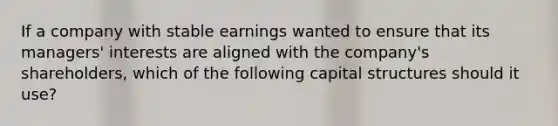 If a company with stable earnings wanted to ensure that its managers' interests are aligned with the company's shareholders, which of the following capital structures should it use?