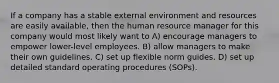 If a company has a stable external environment and resources are easily available, then the human resource manager for this company would most likely want to A) encourage managers to empower lower-level employees. B) allow managers to make their own guidelines. C) set up flexible norm guides. D) set up detailed standard operating procedures (SOPs).