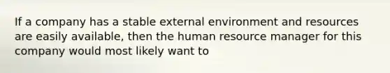 If a company has a stable external environment and resources are easily available, then the human resource manager for this company would most likely want to