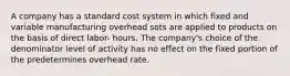 A company has a standard cost system in which fixed and variable manufacturing overhead sots are applied to products on the basis of direct labor- hours. The company's choice of the denominator level of activity has no effect on the fixed portion of the predetermines overhead rate.