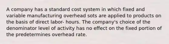 A company has a standard cost system in which fixed and variable manufacturing overhead sots are applied to products on the basis of direct labor- hours. The company's choice of the denominator level of activity has no effect on the fixed portion of the predetermines overhead rate.