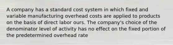 A company has a standard cost system in which fixed and variable manufacturing overhead costs are applied to products on the basis of direct labor ours. The company's choice of the denominator level of activity has no effect on the fixed portion of the predetermined overhead rate