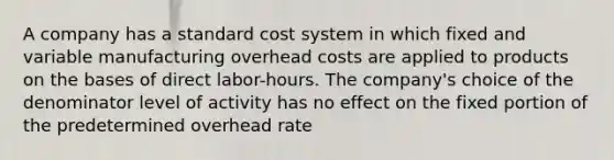 A company has a standard cost system in which fixed and variable manufacturing overhead costs are applied to products on the bases of direct labor-hours. The company's choice of the denominator level of activity has no effect on the fixed portion of the predetermined overhead rate