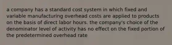 a company has a standard cost system in which fixed and variable manufacturing overhead costs are applied to products on the basis of direct labor hours. the company's choice of the denominator level of activity has no effect on the fixed portion of the predetermined overhead rate