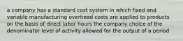 a company has a standard cost system in which fixed and variable manufacturing overhead costs are applied to products on the basis of direct labor hours the company choice of the denominator level of activity allowed for the output of a period