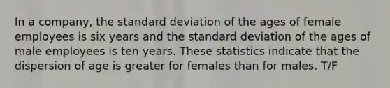 In a company, the standard deviation of the ages of female employees is six years and the standard deviation of the ages of male employees is ten years. These statistics indicate that the dispersion of age is greater for females than for males. T/F