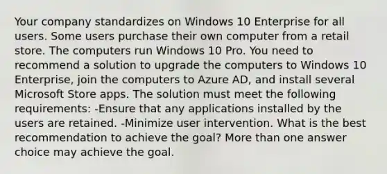 Your company standardizes on Windows 10 Enterprise for all users. Some users purchase their own computer from a retail store. The computers run Windows 10 Pro. You need to recommend a solution to upgrade the computers to Windows 10 Enterprise, join the computers to Azure AD, and install several Microsoft Store apps. The solution must meet the following requirements: -Ensure that any applications installed by the users are retained. -Minimize user intervention. What is the best recommendation to achieve the goal? <a href='https://www.questionai.com/knowledge/keWHlEPx42-more-than' class='anchor-knowledge'>more than</a> one answer choice may achieve the goal.