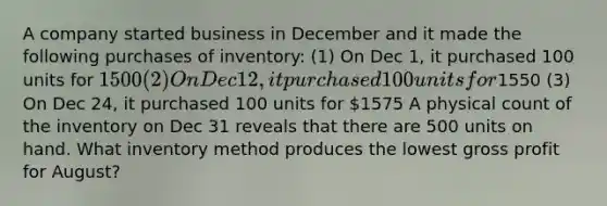 A company started business in December and it made the following purchases of inventory: (1) On Dec 1, it purchased 100 units for 1500 (2) On Dec 12, it purchased 100 units for1550 (3) On Dec 24, it purchased 100 units for 1575 A physical count of the inventory on Dec 31 reveals that there are 500 units on hand. What inventory method produces the lowest gross profit for August?