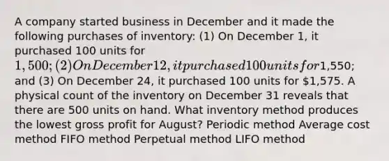 A company started business in December and it made the following purchases of inventory: (1) On December 1, it purchased 100 units for 1,500; (2) On December 12, it purchased 100 units for1,550; and (3) On December 24, it purchased 100 units for 1,575. A physical count of the inventory on December 31 reveals that there are 500 units on hand. What inventory method produces the lowest gross profit for August? Periodic method Average cost method FIFO method Perpetual method LIFO method