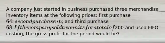 A company just started in business purchased three merchandise inventory items at the following prices: first purchase 64; second purchase76; and third purchase 68. If the company sold two units for a total of200 and used FIFO costing, the gross profit for the period would be?