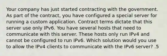 Your company has just started contracting with the government. As part of the contract, you have configured a special server for running a custom application. Contract terms dictate that this server use only IPv6. You have several hosts that need to communicate with this server. These hosts only run IPv4 and cannot be configured to run IPv6. Which solution would you use to allow the IPv4 clients to communicate with the IPv6 server? .5