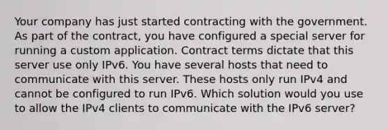 Your company has just started contracting with the government. As part of the contract, you have configured a special server for running a custom application. Contract terms dictate that this server use only IPv6. You have several hosts that need to communicate with this server. These hosts only run IPv4 and cannot be configured to run IPv6. Which solution would you use to allow the IPv4 clients to communicate with the IPv6 server?