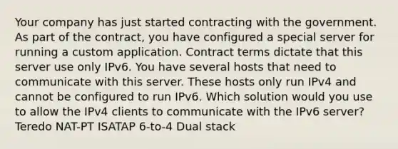 Your company has just started contracting with the government. As part of the contract, you have configured a special server for running a custom application. Contract terms dictate that this server use only IPv6. You have several hosts that need to communicate with this server. These hosts only run IPv4 and cannot be configured to run IPv6. Which solution would you use to allow the IPv4 clients to communicate with the IPv6 server? Teredo NAT-PT ISATAP 6-to-4 Dual stack