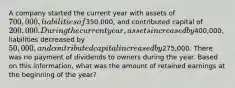 A company started the current year with assets of 700,000, liabilities of350,000, and contributed capital of 200,000. During the current year, assets increased by400,000, liabilities decreased by 50,000, and contributed capital increased by275,000. There was no payment of dividends to owners during the year. Based on this information, what was the amount of retained earnings at the beginning of the year?