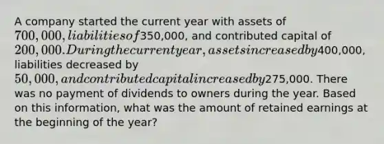 A company started the current year with assets of 700,000, liabilities of350,000, and contributed capital of 200,000. During the current year, assets increased by400,000, liabilities decreased by 50,000, and contributed capital increased by275,000. There was no payment of dividends to owners during the year. Based on this information, what was the amount of retained earnings at the beginning of the year?