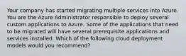 Your company has started migrating multiple services into Azure. You are the Azure Administrator responsible to deploy several custom applications to Azure. Some of the applications that need to be migrated will have several prerequisite applications and services installed. Which of the following cloud deployment models would you recommend?