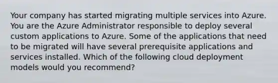 Your company has started migrating multiple services into Azure. You are the Azure Administrator responsible to deploy several custom applications to Azure. Some of the applications that need to be migrated will have several prerequisite applications and services installed. Which of the following cloud deployment models would you recommend?