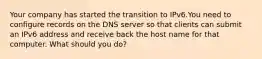 Your company has started the transition to IPv6.You need to configure records on the DNS server so that clients can submit an IPv6 address and receive back the host name for that computer. What should you do?