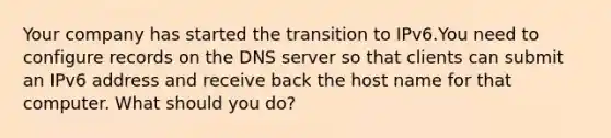 Your company has started the transition to IPv6.You need to configure records on the DNS server so that clients can submit an IPv6 address and receive back the host name for that computer. What should you do?