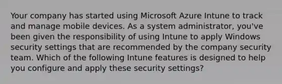 Your company has started using Microsoft Azure Intune to track and manage mobile devices. As a system administrator, you've been given the responsibility of using Intune to apply Windows security settings that are recommended by the company security team. Which of the following Intune features is designed to help you configure and apply these security settings?