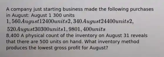 A company just starting business made the following purchases in August: August 1 300 units 1,560 August 12 400 units 2,340 August 24 400 units 2,520 August 30 300 units 1,980 1,400 units8,400 A physical count of the inventory on August 31 reveals that there are 500 units on hand. What inventory method produces the lowest gross profit for August?