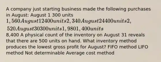 A company just starting business made the following purchases in August: August 1 300 units 1,560 August 12 400 units 2,340 August 24 400 units 2,520 August 30 300 units 1,980 1,400 units8,400 A physical count of the inventory on August 31 reveals that there are 500 units on hand. What inventory method produces the lowest gross profit for August? FIFO method LIFO method Not determinable Average cost method