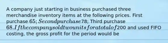 A company just starting in business purchased three merchandise inventory items at the following prices. First purchase 65; Second purchase78; Third purchase 68. If the company sold two units for a total of200 and used FIFO costing, the <a href='https://www.questionai.com/knowledge/klIB6Lsdwh-gross-profit' class='anchor-knowledge'>gross profit</a> for the period would be