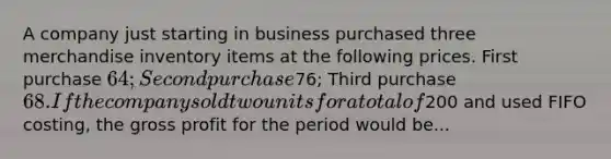 A company just starting in business purchased three merchandise inventory items at the following prices. First purchase 64; Second purchase76; Third purchase 68. If the company sold two units for a total of200 and used FIFO costing, the gross profit for the period would be...