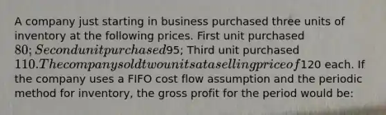 A company just starting in business purchased three units of inventory at the following prices. First unit purchased 80; Second unit purchased95; Third unit purchased 110. The company sold two units at a selling price of120 each. If the company uses a FIFO cost flow assumption and the periodic method for inventory, the gross profit for the period would be: