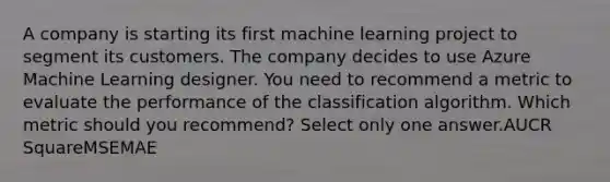 A company is starting its first machine learning project to segment its customers. The company decides to use Azure Machine Learning designer. You need to recommend a metric to evaluate the performance of the classification algorithm. Which metric should you recommend? Select only one answer.AUCR SquareMSEMAE