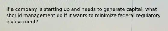 If a company is starting up and needs to generate capital, what should management do if it wants to minimize federal regulatory involvement?