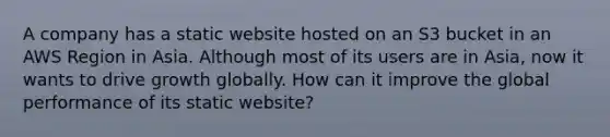 A company has a static website hosted on an S3 bucket in an AWS Region in Asia. Although most of its users are in Asia, now it wants to drive growth globally. How can it improve the global performance of its static website?