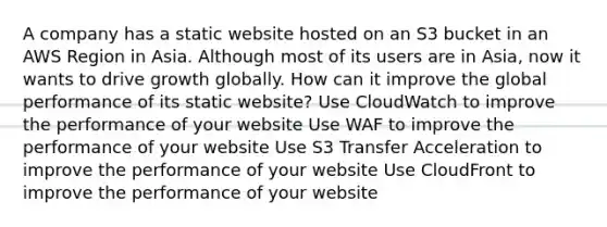 A company has a static website hosted on an S3 bucket in an AWS Region in Asia. Although most of its users are in Asia, now it wants to drive growth globally. How can it improve the global performance of its static website? Use CloudWatch to improve the performance of your website Use WAF to improve the performance of your website Use S3 Transfer Acceleration to improve the performance of your website Use CloudFront to improve the performance of your website