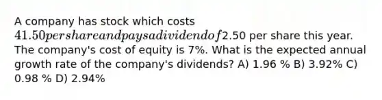 A company has stock which costs 41.50 per share and pays a dividend of2.50 per share this year. The company's cost of equity is 7%. What is the expected annual growth rate of the company's dividends? A) 1.96 % B) 3.92% C) 0.98 % D) 2.94%