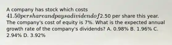 A company has stock which costs 41.50 per share and pays a dividend of2.50 per share this year. The company's cost of equity is 7%. What is the expected annual growth rate of the company's dividends? A. 0.98% B. 1.96% C. 2.94% D. 3.92%