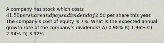 A company has stock which costs 41.50 per share and pays a dividend of2.50 per share this year. The companyʹs cost of equity is 7%. What is the expected annual growth rate of the companyʹs dividends? A) 0.98% B) 1.96% C) 2.94% D) 3.92%