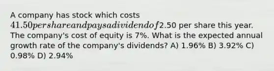 A company has stock which costs 41.50 per share and pays a dividend of2.50 per share this year. The company's cost of equity is 7%. What is the expected annual growth rate of the company's dividends? A) 1.96% B) 3.92% C) 0.98% D) 2.94%