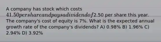 A company has stock which costs 41.50 per share and pays a dividend of2.50 per share this year. The company's cost of equity is 7%. What is the expected annual growth rate of the company's dividends? A) 0.98% B) 1.96% C) 2.94% D) 3.92%