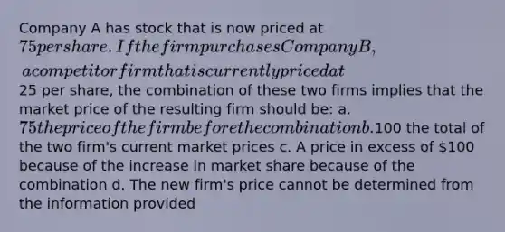 Company A has stock that is now priced at 75 per share. If the firm purchases Company B, a competitor firm that is currently priced at25 per share, the combination of these two firms implies that the market price of the resulting firm should be: a. 75 the price of the firm before the combination b.100 the total of the two firm's current market prices c. A price in excess of 100 because of the increase in market share because of the combination d. The new firm's price cannot be determined from the information provided