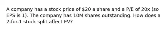 A company has a stock price of 20 a share and a P/E of 20x (so EPS is 1). The company has 10M shares outstanding. How does a 2-for-1 stock split affect EV?